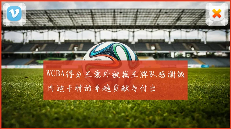 WCBA得分王意外被裁王牌队感谢钱内迪卡特的卓越贡献与付出