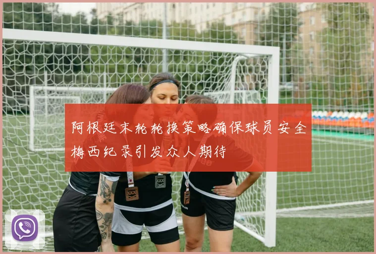 阿根廷末轮轮换策略确保球员安全梅西纪录引发众人期待