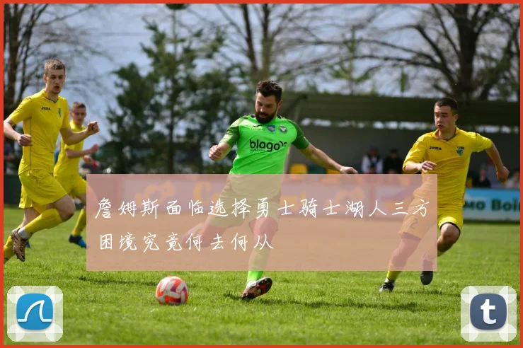 詹姆斯面临选择勇士骑士湖人三方困境究竟何去何从