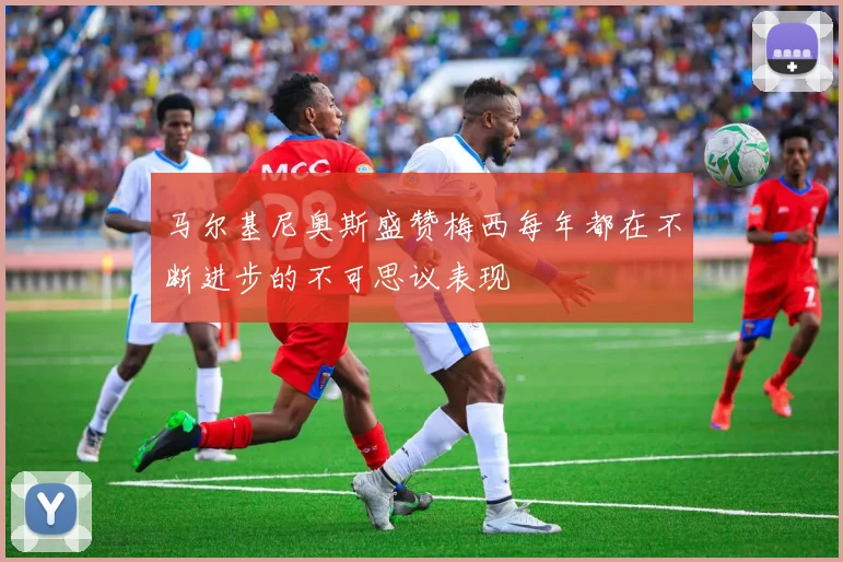 马尔基尼奥斯盛赞梅西每年都在不断进步的不可思议表现