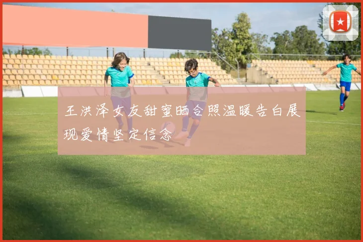 王洪泽女友甜蜜晒合照温暖告白展现爱情坚定信念
