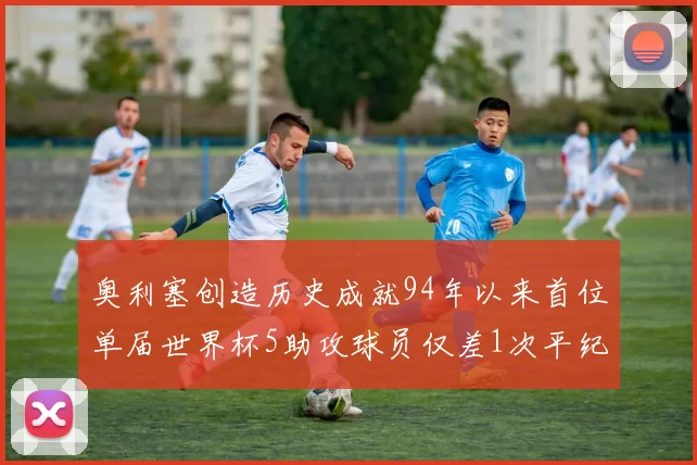 奥利塞创造历史成就94年以来首位单届世界杯5助攻球员仅差1次平纪录