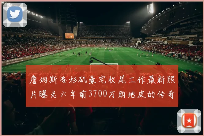詹姆斯洛杉矶豪宅收尾工作最新照片曝光六年前3700万购地皮的传奇故事
