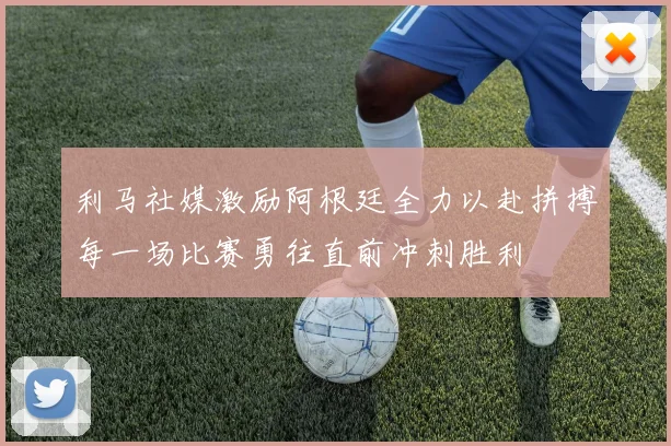 利马社媒激励阿根廷全力以赴拼搏每一场比赛勇往直前冲刺胜利