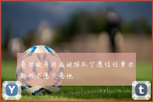 普尔被弃用成谜球队宁愿信任费尔斯也不愿交易他