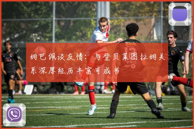 姆巴佩谈友情：与登贝莱图拉姆关系深厚经历丰富可成书