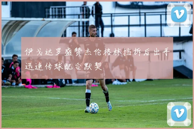 伊戈达罗盛赞杰伦格林挡拆后出手迅速传球配合默契