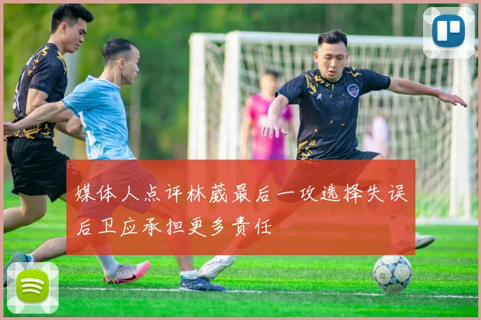 媒体人点评林葳最后一攻选择失误后卫应承担更多责任