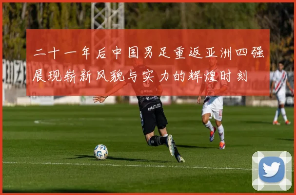 二十一年后中国男足重返亚洲四强展现崭新风貌与实力的辉煌时刻