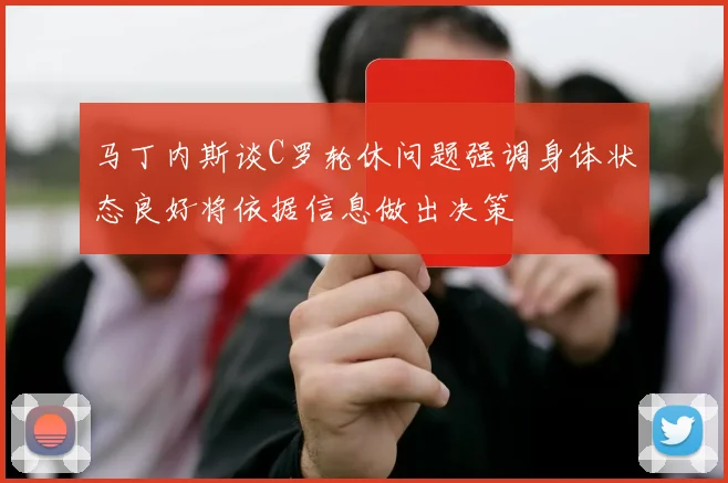 马丁内斯谈C罗轮休问题强调身体状态良好将依据信息做出决策