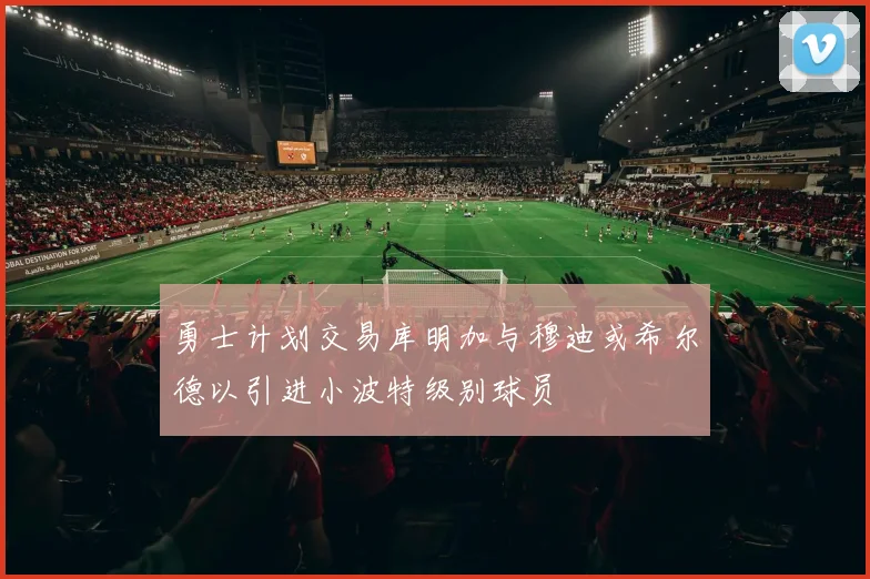 勇士计划交易库明加与穆迪或希尔德以引进小波特级别球员
