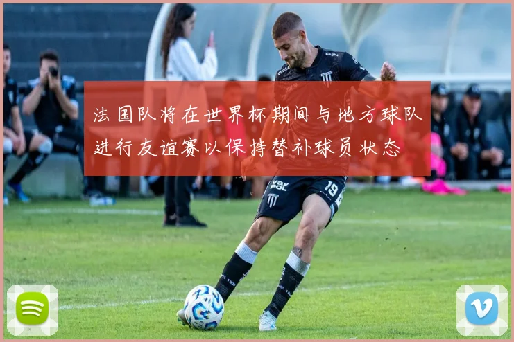 法国队将在世界杯期间与地方球队进行友谊赛以保持替补球员状态