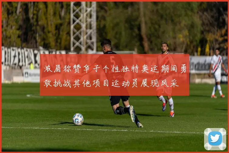 浓眉称赞华子个性独特奥运期间勇敢挑战其他项目运动员展现风采