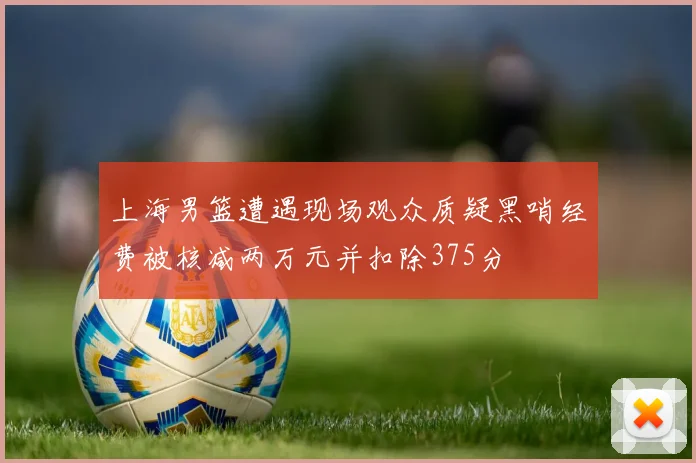 上海男篮遭遇现场观众质疑黑哨经费被核减两万元并扣除375分