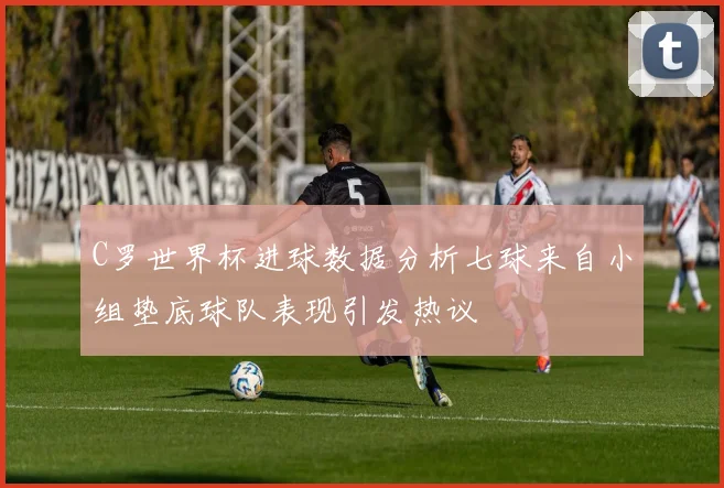 C罗世界杯进球数据分析七球来自小组垫底球队表现引发热议