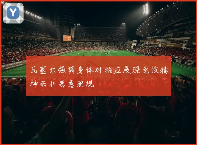 瓦塞尔强调身体对抗应展现竞技精神而非恶意犯规