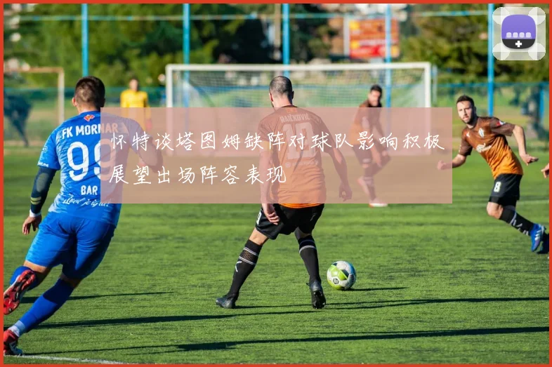 怀特谈塔图姆缺阵对球队影响积极展望出场阵容表现