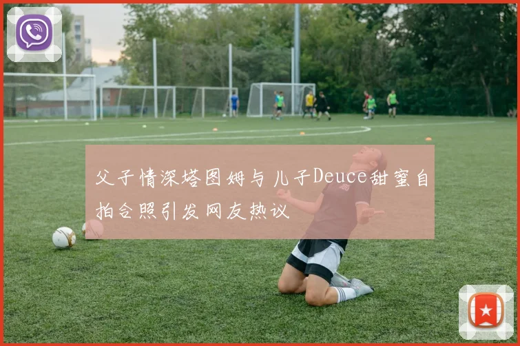 父子情深塔图姆与儿子Deuce甜蜜自拍合照引发网友热议