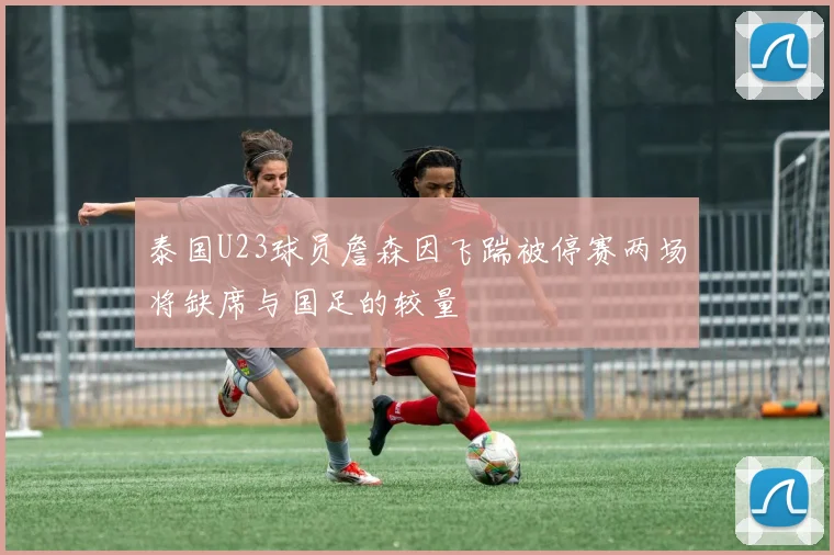 泰国U23球员詹森因飞踹被停赛两场将缺席与国足的较量