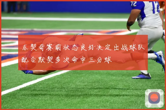 东契奇赛前状态良好决定出战球队配合默契多次命中三分球