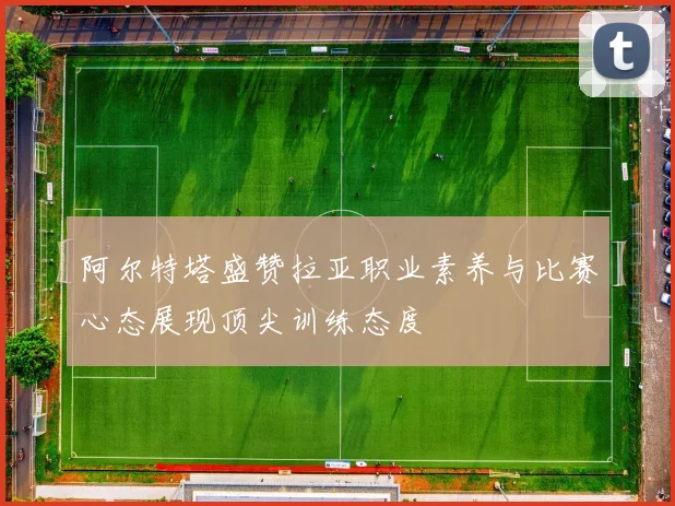 阿尔特塔盛赞拉亚职业素养与比赛心态展现顶尖训练态度