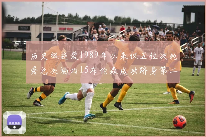 历史级逆袭1989年以来仅五位次轮秀总决场均15布伦森成功跻身第二位