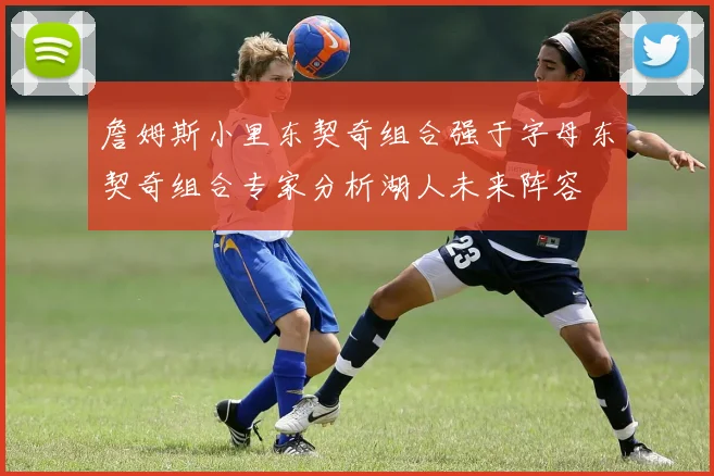 詹姆斯小里东契奇组合强于字母东契奇组合专家分析湖人未来阵容