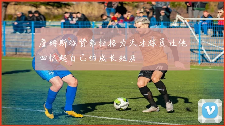 詹姆斯称赞弗拉格为天才球员让他回忆起自己的成长经历