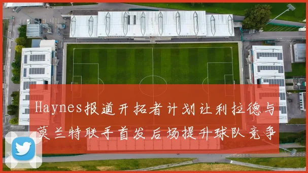 Haynes报道开拓者计划让利拉德与莫兰特联手首发后场提升球队竞争力