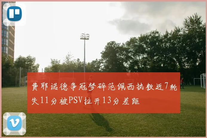费耶诺德争冠梦碎范佩西执教近7轮失11分被PSV拉开13分差距