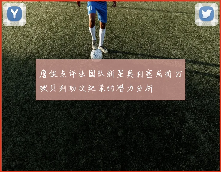 詹俊点评法国队新星奥利塞或将打破贝利助攻纪录的潜力分析