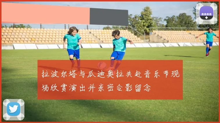 拉波尔塔与瓜迪奥拉共赴音乐节现场欣赏演出并亲密合影留念