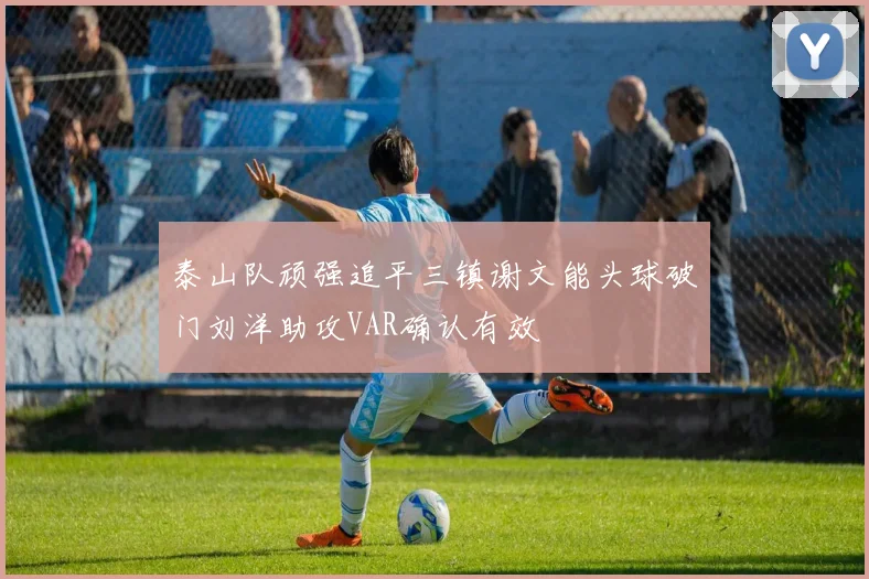 泰山队顽强追平三镇谢文能头球破门刘洋助攻VAR确认有效