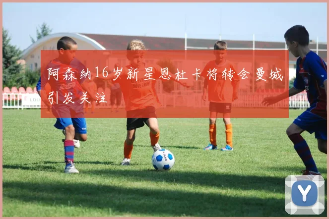 阿森纳16岁新星恩杜卡将转会曼城引发关注